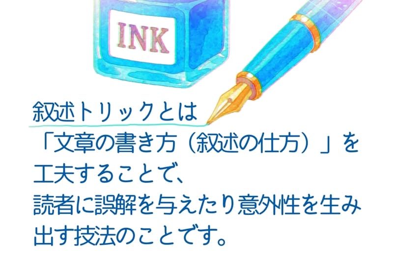 叙述トリックとは
「文章の書き方(叙述の仕方)」を工夫することで、
読者に誤解を与えたり意外性を生み出す技法のことです。