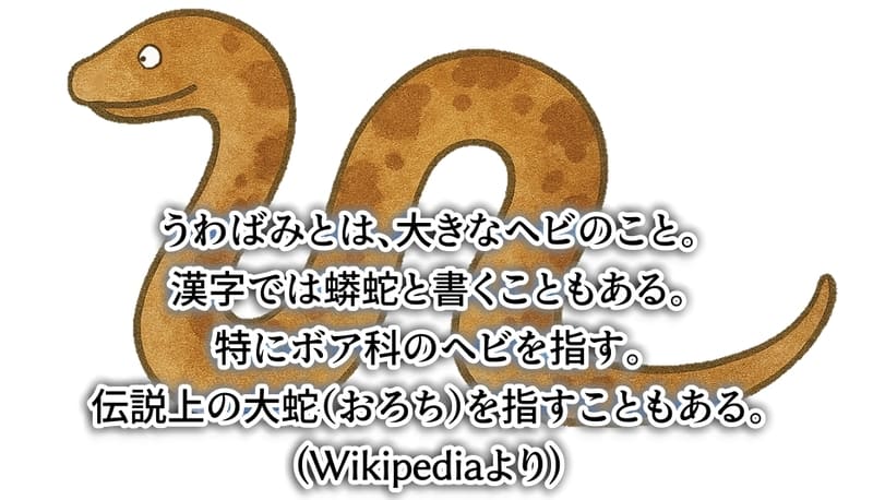 うわばみとは、大きなヘビのこと。
漢字では蟒蛇と書くこともある。
解くにボア科のヘビを指す。
伝説上の大蛇を指すこともある。(Wikipediaより)